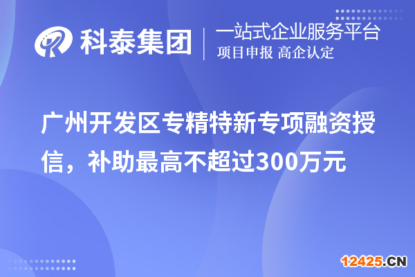 廣州開發(fā)區(qū)專精特新專項融資授信，補助最高不超過300萬元
