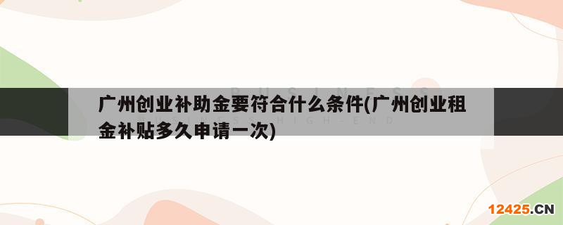 廣州創(chuàng)業(yè)補(bǔ)助金要符合什么條件(廣州創(chuàng)業(yè)租金補(bǔ)貼多久申請(qǐng)一次)