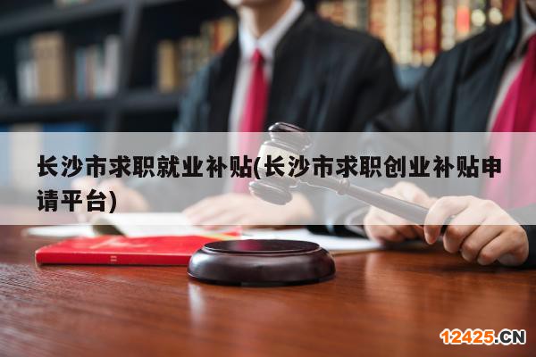 長沙市求職就業(yè)補(bǔ)貼(長沙市求職創(chuàng)業(yè)補(bǔ)貼申請平臺)