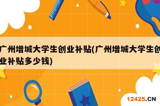 廣州增城大學(xué)生創(chuàng)業(yè)補(bǔ)貼(廣州增城大學(xué)生創(chuàng)業(yè)補(bǔ)貼多少錢)