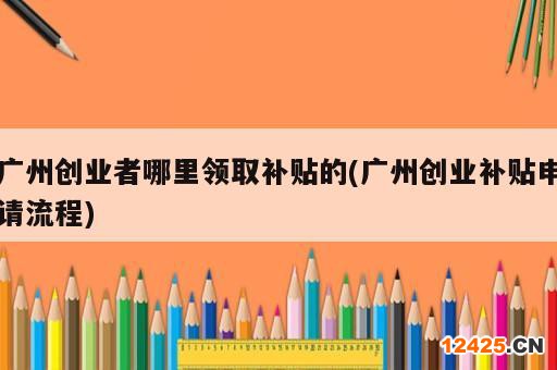 廣州創(chuàng)業(yè)者哪里領(lǐng)取補(bǔ)貼的(廣州創(chuàng)業(yè)補(bǔ)貼申請流程)